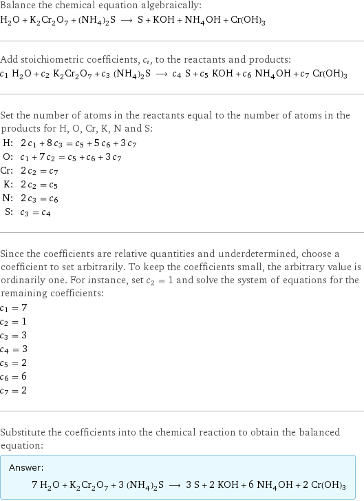 Balance the chemical equation algebraically: H_2O + K_2Cr_2O_7 + (NH_4)_2S ⟶ S + KOH + NH_4OH + Cr(OH)3 Add stoichiometric coefficients, c_i, to the reactants and products: c_1 H_2O + c_2 K_2Cr_2O_7 + c_3 (NH_4)_2S ⟶ c_4 S + c_5 KOH + c_6 NH_4OH + c_7 Cr(OH)3 Set the number of atoms in the reactants equal to the number of atoms in the products for H, O, Cr, K, N and S: H: | 2 c_1 + 8 c_3 = c_5 + 5 c_6 + 3 c_7 O: | c_1 + 7 c_2 = c_5 + c_6 + 3 c_7 Cr: | 2 c_2 = c_7 K: | 2 c_2 = c_5 N: | 2 c_3 = c_6 S: | c_3 = c_4 Since the coefficients are relative quantities and underdetermined, choose a coefficient to set arbitrarily. To keep the coefficients small, the arbitrary value is ordinarily one. For instance, set c_2 = 1 and solve the system of equations for the remaining coefficients: c_1 = 7 c_2 = 1 c_3 = 3 c_4 = 3 c_5 = 2 c_6 = 6 c_7 = 2 Substitute the coefficients into the chemical reaction to obtain the balanced equation: Answer: |   | 7 H_2O + K_2Cr_2O_7 + 3 (NH_4)_2S ⟶ 3 S + 2 KOH + 6 NH_4OH + 2 Cr(OH)3