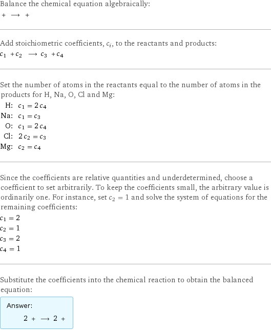 Balance the chemical equation algebraically:  + ⟶ +  Add stoichiometric coefficients, c_i, to the reactants and products: c_1 + c_2 ⟶ c_3 + c_4  Set the number of atoms in the reactants equal to the number of atoms in the products for H, Na, O, Cl and Mg: H: | c_1 = 2 c_4 Na: | c_1 = c_3 O: | c_1 = 2 c_4 Cl: | 2 c_2 = c_3 Mg: | c_2 = c_4 Since the coefficients are relative quantities and underdetermined, choose a coefficient to set arbitrarily. To keep the coefficients small, the arbitrary value is ordinarily one. For instance, set c_2 = 1 and solve the system of equations for the remaining coefficients: c_1 = 2 c_2 = 1 c_3 = 2 c_4 = 1 Substitute the coefficients into the chemical reaction to obtain the balanced equation: Answer: |   | 2 + ⟶ 2 + 