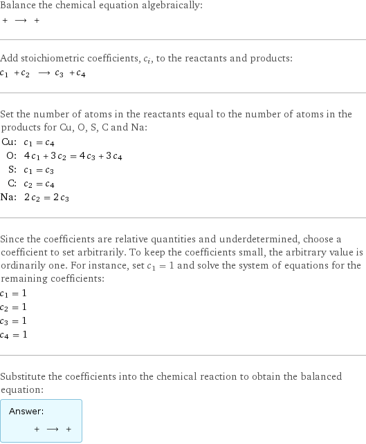 Balance the chemical equation algebraically:  + ⟶ +  Add stoichiometric coefficients, c_i, to the reactants and products: c_1 + c_2 ⟶ c_3 + c_4  Set the number of atoms in the reactants equal to the number of atoms in the products for Cu, O, S, C and Na: Cu: | c_1 = c_4 O: | 4 c_1 + 3 c_2 = 4 c_3 + 3 c_4 S: | c_1 = c_3 C: | c_2 = c_4 Na: | 2 c_2 = 2 c_3 Since the coefficients are relative quantities and underdetermined, choose a coefficient to set arbitrarily. To keep the coefficients small, the arbitrary value is ordinarily one. For instance, set c_1 = 1 and solve the system of equations for the remaining coefficients: c_1 = 1 c_2 = 1 c_3 = 1 c_4 = 1 Substitute the coefficients into the chemical reaction to obtain the balanced equation: Answer: |   | + ⟶ + 