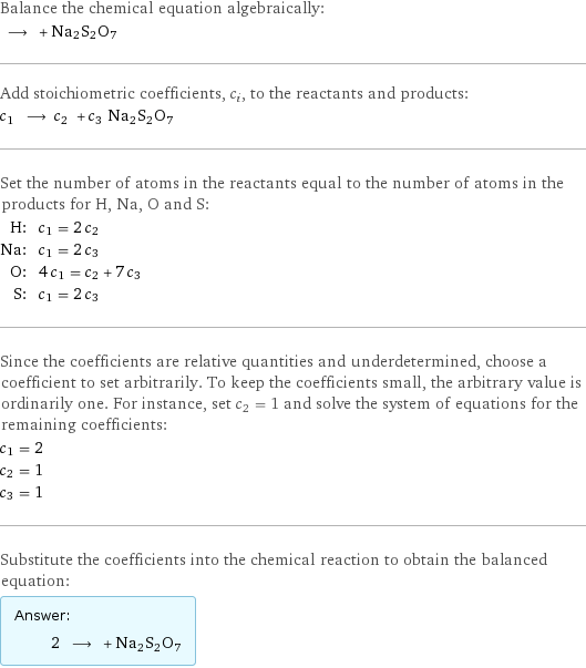 Balance the chemical equation algebraically:  ⟶ + Na2S2O7 Add stoichiometric coefficients, c_i, to the reactants and products: c_1 ⟶ c_2 + c_3 Na2S2O7 Set the number of atoms in the reactants equal to the number of atoms in the products for H, Na, O and S: H: | c_1 = 2 c_2 Na: | c_1 = 2 c_3 O: | 4 c_1 = c_2 + 7 c_3 S: | c_1 = 2 c_3 Since the coefficients are relative quantities and underdetermined, choose a coefficient to set arbitrarily. To keep the coefficients small, the arbitrary value is ordinarily one. For instance, set c_2 = 1 and solve the system of equations for the remaining coefficients: c_1 = 2 c_2 = 1 c_3 = 1 Substitute the coefficients into the chemical reaction to obtain the balanced equation: Answer: |   | 2 ⟶ + Na2S2O7