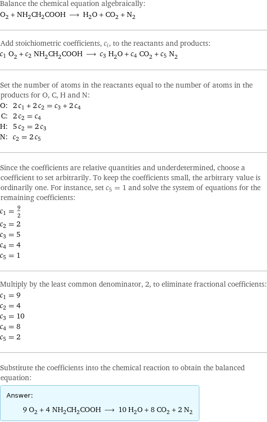 Balance the chemical equation algebraically: O_2 + NH_2CH_2COOH ⟶ H_2O + CO_2 + N_2 Add stoichiometric coefficients, c_i, to the reactants and products: c_1 O_2 + c_2 NH_2CH_2COOH ⟶ c_3 H_2O + c_4 CO_2 + c_5 N_2 Set the number of atoms in the reactants equal to the number of atoms in the products for O, C, H and N: O: | 2 c_1 + 2 c_2 = c_3 + 2 c_4 C: | 2 c_2 = c_4 H: | 5 c_2 = 2 c_3 N: | c_2 = 2 c_5 Since the coefficients are relative quantities and underdetermined, choose a coefficient to set arbitrarily. To keep the coefficients small, the arbitrary value is ordinarily one. For instance, set c_5 = 1 and solve the system of equations for the remaining coefficients: c_1 = 9/2 c_2 = 2 c_3 = 5 c_4 = 4 c_5 = 1 Multiply by the least common denominator, 2, to eliminate fractional coefficients: c_1 = 9 c_2 = 4 c_3 = 10 c_4 = 8 c_5 = 2 Substitute the coefficients into the chemical reaction to obtain the balanced equation: Answer: |   | 9 O_2 + 4 NH_2CH_2COOH ⟶ 10 H_2O + 8 CO_2 + 2 N_2