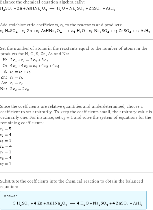 Balance the chemical equation algebraically: H_2SO_4 + Zn + AsHNa_2O_4 ⟶ H_2O + Na_2SO_4 + ZnSO_4 + AsH_3 Add stoichiometric coefficients, c_i, to the reactants and products: c_1 H_2SO_4 + c_2 Zn + c_3 AsHNa_2O_4 ⟶ c_4 H_2O + c_5 Na_2SO_4 + c_6 ZnSO_4 + c_7 AsH_3 Set the number of atoms in the reactants equal to the number of atoms in the products for H, O, S, Zn, As and Na: H: | 2 c_1 + c_3 = 2 c_4 + 3 c_7 O: | 4 c_1 + 4 c_3 = c_4 + 4 c_5 + 4 c_6 S: | c_1 = c_5 + c_6 Zn: | c_2 = c_6 As: | c_3 = c_7 Na: | 2 c_3 = 2 c_5 Since the coefficients are relative quantities and underdetermined, choose a coefficient to set arbitrarily. To keep the coefficients small, the arbitrary value is ordinarily one. For instance, set c_3 = 1 and solve the system of equations for the remaining coefficients: c_1 = 5 c_2 = 4 c_3 = 1 c_4 = 4 c_5 = 1 c_6 = 4 c_7 = 1 Substitute the coefficients into the chemical reaction to obtain the balanced equation: Answer: |   | 5 H_2SO_4 + 4 Zn + AsHNa_2O_4 ⟶ 4 H_2O + Na_2SO_4 + 4 ZnSO_4 + AsH_3