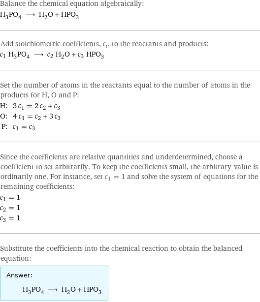 Balance the chemical equation algebraically: H_3PO_4 ⟶ H_2O + HPO_3 Add stoichiometric coefficients, c_i, to the reactants and products: c_1 H_3PO_4 ⟶ c_2 H_2O + c_3 HPO_3 Set the number of atoms in the reactants equal to the number of atoms in the products for H, O and P: H: | 3 c_1 = 2 c_2 + c_3 O: | 4 c_1 = c_2 + 3 c_3 P: | c_1 = c_3 Since the coefficients are relative quantities and underdetermined, choose a coefficient to set arbitrarily. To keep the coefficients small, the arbitrary value is ordinarily one. For instance, set c_1 = 1 and solve the system of equations for the remaining coefficients: c_1 = 1 c_2 = 1 c_3 = 1 Substitute the coefficients into the chemical reaction to obtain the balanced equation: Answer: |   | H_3PO_4 ⟶ H_2O + HPO_3