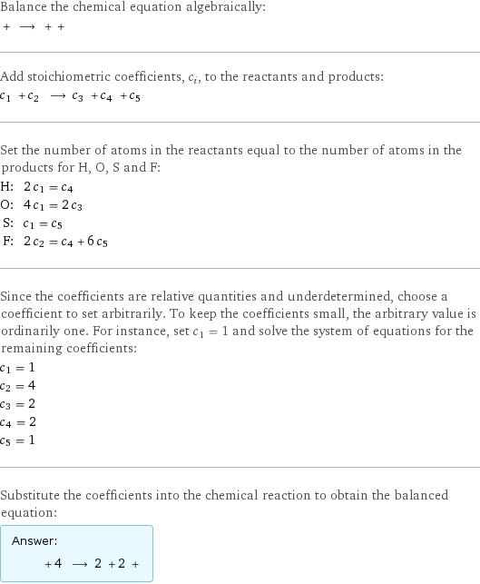 Balance the chemical equation algebraically:  + ⟶ + +  Add stoichiometric coefficients, c_i, to the reactants and products: c_1 + c_2 ⟶ c_3 + c_4 + c_5  Set the number of atoms in the reactants equal to the number of atoms in the products for H, O, S and F: H: | 2 c_1 = c_4 O: | 4 c_1 = 2 c_3 S: | c_1 = c_5 F: | 2 c_2 = c_4 + 6 c_5 Since the coefficients are relative quantities and underdetermined, choose a coefficient to set arbitrarily. To keep the coefficients small, the arbitrary value is ordinarily one. For instance, set c_1 = 1 and solve the system of equations for the remaining coefficients: c_1 = 1 c_2 = 4 c_3 = 2 c_4 = 2 c_5 = 1 Substitute the coefficients into the chemical reaction to obtain the balanced equation: Answer: |   | + 4 ⟶ 2 + 2 + 