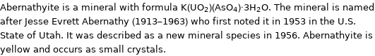Abernathyite is a mineral with formula K(UO_2)(AsO_4)·3H_2O. The mineral is named after Jesse Evrett Abernathy (1913-1963) who first noted it in 1953 in the U.S. State of Utah. It was described as a new mineral species in 1956. Abernathyite is yellow and occurs as small crystals.