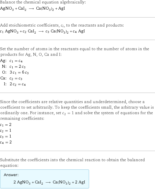 Balance the chemical equation algebraically: AgNO_3 + CaI_2 ⟶ Ca(NO_3)_2 + AgI Add stoichiometric coefficients, c_i, to the reactants and products: c_1 AgNO_3 + c_2 CaI_2 ⟶ c_3 Ca(NO_3)_2 + c_4 AgI Set the number of atoms in the reactants equal to the number of atoms in the products for Ag, N, O, Ca and I: Ag: | c_1 = c_4 N: | c_1 = 2 c_3 O: | 3 c_1 = 6 c_3 Ca: | c_2 = c_3 I: | 2 c_2 = c_4 Since the coefficients are relative quantities and underdetermined, choose a coefficient to set arbitrarily. To keep the coefficients small, the arbitrary value is ordinarily one. For instance, set c_2 = 1 and solve the system of equations for the remaining coefficients: c_1 = 2 c_2 = 1 c_3 = 1 c_4 = 2 Substitute the coefficients into the chemical reaction to obtain the balanced equation: Answer: |   | 2 AgNO_3 + CaI_2 ⟶ Ca(NO_3)_2 + 2 AgI