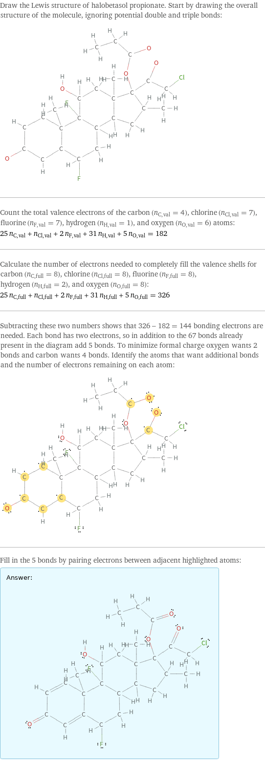 Draw the Lewis structure of halobetasol propionate. Start by drawing the overall structure of the molecule, ignoring potential double and triple bonds:  Count the total valence electrons of the carbon (n_C, val = 4), chlorine (n_Cl, val = 7), fluorine (n_F, val = 7), hydrogen (n_H, val = 1), and oxygen (n_O, val = 6) atoms: 25 n_C, val + n_Cl, val + 2 n_F, val + 31 n_H, val + 5 n_O, val = 182 Calculate the number of electrons needed to completely fill the valence shells for carbon (n_C, full = 8), chlorine (n_Cl, full = 8), fluorine (n_F, full = 8), hydrogen (n_H, full = 2), and oxygen (n_O, full = 8): 25 n_C, full + n_Cl, full + 2 n_F, full + 31 n_H, full + 5 n_O, full = 326 Subtracting these two numbers shows that 326 - 182 = 144 bonding electrons are needed. Each bond has two electrons, so in addition to the 67 bonds already present in the diagram add 5 bonds. To minimize formal charge oxygen wants 2 bonds and carbon wants 4 bonds. Identify the atoms that want additional bonds and the number of electrons remaining on each atom:  Fill in the 5 bonds by pairing electrons between adjacent highlighted atoms: Answer: |   | 