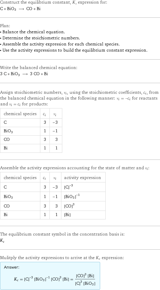 Construct the equilibrium constant, K, expression for: C + BiO3 ⟶ CO + Bi Plan: • Balance the chemical equation. • Determine the stoichiometric numbers. • Assemble the activity expression for each chemical species. • Use the activity expressions to build the equilibrium constant expression. Write the balanced chemical equation: 3 C + BiO3 ⟶ 3 CO + Bi Assign stoichiometric numbers, ν_i, using the stoichiometric coefficients, c_i, from the balanced chemical equation in the following manner: ν_i = -c_i for reactants and ν_i = c_i for products: chemical species | c_i | ν_i C | 3 | -3 BiO3 | 1 | -1 CO | 3 | 3 Bi | 1 | 1 Assemble the activity expressions accounting for the state of matter and ν_i: chemical species | c_i | ν_i | activity expression C | 3 | -3 | ([C])^(-3) BiO3 | 1 | -1 | ([BiO3])^(-1) CO | 3 | 3 | ([CO])^3 Bi | 1 | 1 | [Bi] The equilibrium constant symbol in the concentration basis is: K_c Mulitply the activity expressions to arrive at the K_c expression: Answer: |   | K_c = ([C])^(-3) ([BiO3])^(-1) ([CO])^3 [Bi] = (([CO])^3 [Bi])/(([C])^3 [BiO3])