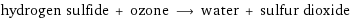 hydrogen sulfide + ozone ⟶ water + sulfur dioxide