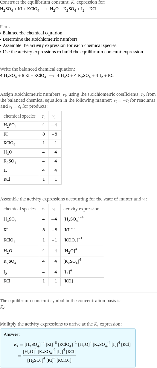 Construct the equilibrium constant, K, expression for: H_2SO_4 + KI + KClO_4 ⟶ H_2O + K_2SO_4 + I_2 + KCl Plan: • Balance the chemical equation. • Determine the stoichiometric numbers. • Assemble the activity expression for each chemical species. • Use the activity expressions to build the equilibrium constant expression. Write the balanced chemical equation: 4 H_2SO_4 + 8 KI + KClO_4 ⟶ 4 H_2O + 4 K_2SO_4 + 4 I_2 + KCl Assign stoichiometric numbers, ν_i, using the stoichiometric coefficients, c_i, from the balanced chemical equation in the following manner: ν_i = -c_i for reactants and ν_i = c_i for products: chemical species | c_i | ν_i H_2SO_4 | 4 | -4 KI | 8 | -8 KClO_4 | 1 | -1 H_2O | 4 | 4 K_2SO_4 | 4 | 4 I_2 | 4 | 4 KCl | 1 | 1 Assemble the activity expressions accounting for the state of matter and ν_i: chemical species | c_i | ν_i | activity expression H_2SO_4 | 4 | -4 | ([H2SO4])^(-4) KI | 8 | -8 | ([KI])^(-8) KClO_4 | 1 | -1 | ([KClO4])^(-1) H_2O | 4 | 4 | ([H2O])^4 K_2SO_4 | 4 | 4 | ([K2SO4])^4 I_2 | 4 | 4 | ([I2])^4 KCl | 1 | 1 | [KCl] The equilibrium constant symbol in the concentration basis is: K_c Mulitply the activity expressions to arrive at the K_c expression: Answer: |   | K_c = ([H2SO4])^(-4) ([KI])^(-8) ([KClO4])^(-1) ([H2O])^4 ([K2SO4])^4 ([I2])^4 [KCl] = (([H2O])^4 ([K2SO4])^4 ([I2])^4 [KCl])/(([H2SO4])^4 ([KI])^8 [KClO4])