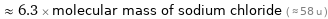  ≈ 6.3 × molecular mass of sodium chloride ( ≈ 58 u )