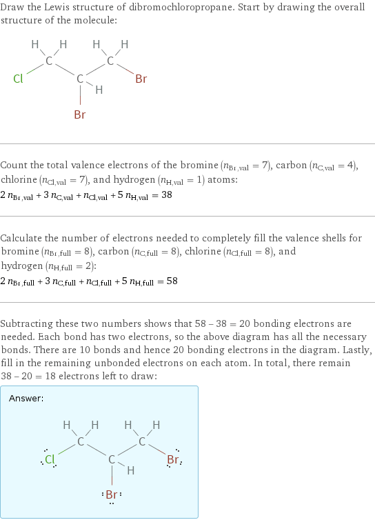 Draw the Lewis structure of dibromochloropropane. Start by drawing the overall structure of the molecule:  Count the total valence electrons of the bromine (n_Br, val = 7), carbon (n_C, val = 4), chlorine (n_Cl, val = 7), and hydrogen (n_H, val = 1) atoms: 2 n_Br, val + 3 n_C, val + n_Cl, val + 5 n_H, val = 38 Calculate the number of electrons needed to completely fill the valence shells for bromine (n_Br, full = 8), carbon (n_C, full = 8), chlorine (n_Cl, full = 8), and hydrogen (n_H, full = 2): 2 n_Br, full + 3 n_C, full + n_Cl, full + 5 n_H, full = 58 Subtracting these two numbers shows that 58 - 38 = 20 bonding electrons are needed. Each bond has two electrons, so the above diagram has all the necessary bonds. There are 10 bonds and hence 20 bonding electrons in the diagram. Lastly, fill in the remaining unbonded electrons on each atom. In total, there remain 38 - 20 = 18 electrons left to draw: Answer: |   | 