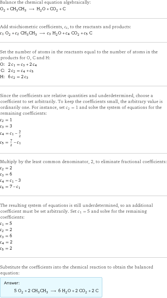 Balance the chemical equation algebraically: O_2 + CH_3CH_3 ⟶ H_2O + CO_2 + C Add stoichiometric coefficients, c_i, to the reactants and products: c_1 O_2 + c_2 CH_3CH_3 ⟶ c_3 H_2O + c_4 CO_2 + c_5 C Set the number of atoms in the reactants equal to the number of atoms in the products for O, C and H: O: | 2 c_1 = c_3 + 2 c_4 C: | 2 c_2 = c_4 + c_5 H: | 6 c_2 = 2 c_3 Since the coefficients are relative quantities and underdetermined, choose a coefficient to set arbitrarily. To keep the coefficients small, the arbitrary value is ordinarily one. For instance, set c_2 = 1 and solve the system of equations for the remaining coefficients: c_2 = 1 c_3 = 3 c_4 = c_1 - 3/2 c_5 = 7/2 - c_1 Multiply by the least common denominator, 2, to eliminate fractional coefficients: c_2 = 2 c_3 = 6 c_4 = c_1 - 3 c_5 = 7 - c_1 The resulting system of equations is still underdetermined, so an additional coefficient must be set arbitrarily. Set c_1 = 5 and solve for the remaining coefficients: c_1 = 5 c_2 = 2 c_3 = 6 c_4 = 2 c_5 = 2 Substitute the coefficients into the chemical reaction to obtain the balanced equation: Answer: |   | 5 O_2 + 2 CH_3CH_3 ⟶ 6 H_2O + 2 CO_2 + 2 C