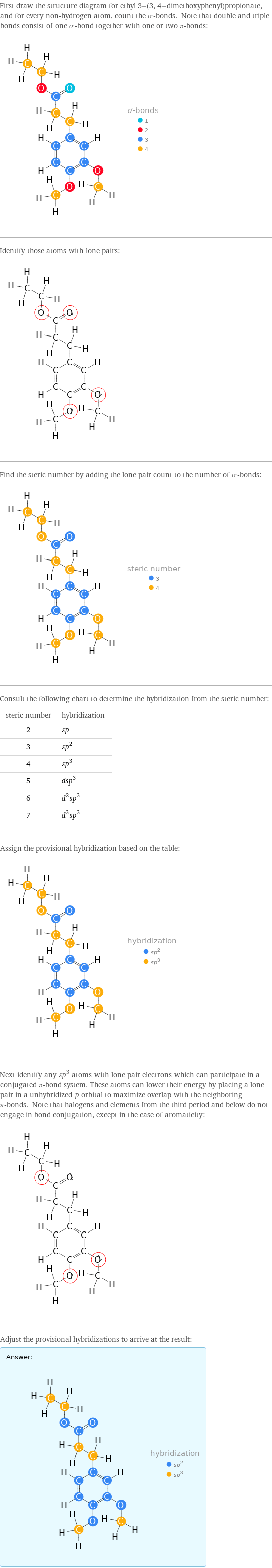 First draw the structure diagram for ethyl 3-(3, 4-dimethoxyphenyl)propionate, and for every non-hydrogen atom, count the σ-bonds. Note that double and triple bonds consist of one σ-bond together with one or two π-bonds:  Identify those atoms with lone pairs:  Find the steric number by adding the lone pair count to the number of σ-bonds:  Consult the following chart to determine the hybridization from the steric number: steric number | hybridization 2 | sp 3 | sp^2 4 | sp^3 5 | dsp^3 6 | d^2sp^3 7 | d^3sp^3 Assign the provisional hybridization based on the table:  Next identify any sp^3 atoms with lone pair electrons which can participate in a conjugated π-bond system. These atoms can lower their energy by placing a lone pair in a unhybridized p orbital to maximize overlap with the neighboring π-bonds. Note that halogens and elements from the third period and below do not engage in bond conjugation, except in the case of aromaticity:  Adjust the provisional hybridizations to arrive at the result: Answer: |   | 