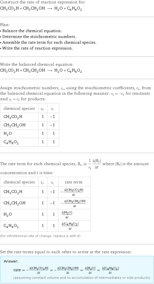 Construct the rate of reaction expression for: CH_3CO_2H + CH_3CH_2OH ⟶ H_2O + C_4H_8O_2 Plan: • Balance the chemical equation. • Determine the stoichiometric numbers. • Assemble the rate term for each chemical species. • Write the rate of reaction expression. Write the balanced chemical equation: CH_3CO_2H + CH_3CH_2OH ⟶ H_2O + C_4H_8O_2 Assign stoichiometric numbers, ν_i, using the stoichiometric coefficients, c_i, from the balanced chemical equation in the following manner: ν_i = -c_i for reactants and ν_i = c_i for products: chemical species | c_i | ν_i CH_3CO_2H | 1 | -1 CH_3CH_2OH | 1 | -1 H_2O | 1 | 1 C_4H_8O_2 | 1 | 1 The rate term for each chemical species, B_i, is 1/ν_i(Δ[B_i])/(Δt) where [B_i] is the amount concentration and t is time: chemical species | c_i | ν_i | rate term CH_3CO_2H | 1 | -1 | -(Δ[CH3CO2H])/(Δt) CH_3CH_2OH | 1 | -1 | -(Δ[CH3CH2OH])/(Δt) H_2O | 1 | 1 | (Δ[H2O])/(Δt) C_4H_8O_2 | 1 | 1 | (Δ[C4H8O2])/(Δt) (for infinitesimal rate of change, replace Δ with d) Set the rate terms equal to each other to arrive at the rate expression: Answer: |   | rate = -(Δ[CH3CO2H])/(Δt) = -(Δ[CH3CH2OH])/(Δt) = (Δ[H2O])/(Δt) = (Δ[C4H8O2])/(Δt) (assuming constant volume and no accumulation of intermediates or side products)