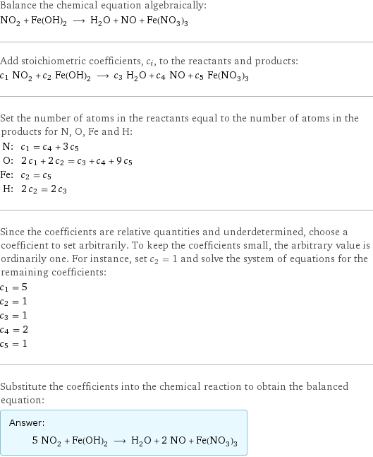 Balance the chemical equation algebraically: NO_2 + Fe(OH)_2 ⟶ H_2O + NO + Fe(NO_3)_3 Add stoichiometric coefficients, c_i, to the reactants and products: c_1 NO_2 + c_2 Fe(OH)_2 ⟶ c_3 H_2O + c_4 NO + c_5 Fe(NO_3)_3 Set the number of atoms in the reactants equal to the number of atoms in the products for N, O, Fe and H: N: | c_1 = c_4 + 3 c_5 O: | 2 c_1 + 2 c_2 = c_3 + c_4 + 9 c_5 Fe: | c_2 = c_5 H: | 2 c_2 = 2 c_3 Since the coefficients are relative quantities and underdetermined, choose a coefficient to set arbitrarily. To keep the coefficients small, the arbitrary value is ordinarily one. For instance, set c_2 = 1 and solve the system of equations for the remaining coefficients: c_1 = 5 c_2 = 1 c_3 = 1 c_4 = 2 c_5 = 1 Substitute the coefficients into the chemical reaction to obtain the balanced equation: Answer: |   | 5 NO_2 + Fe(OH)_2 ⟶ H_2O + 2 NO + Fe(NO_3)_3