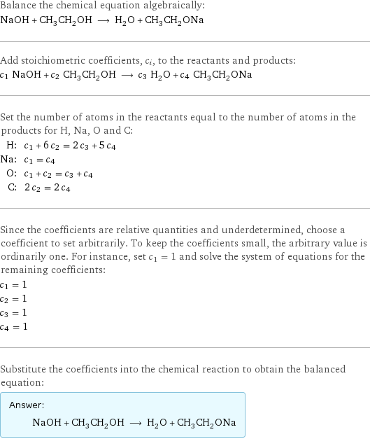 Balance the chemical equation algebraically: NaOH + CH_3CH_2OH ⟶ H_2O + CH_3CH_2ONa Add stoichiometric coefficients, c_i, to the reactants and products: c_1 NaOH + c_2 CH_3CH_2OH ⟶ c_3 H_2O + c_4 CH_3CH_2ONa Set the number of atoms in the reactants equal to the number of atoms in the products for H, Na, O and C: H: | c_1 + 6 c_2 = 2 c_3 + 5 c_4 Na: | c_1 = c_4 O: | c_1 + c_2 = c_3 + c_4 C: | 2 c_2 = 2 c_4 Since the coefficients are relative quantities and underdetermined, choose a coefficient to set arbitrarily. To keep the coefficients small, the arbitrary value is ordinarily one. For instance, set c_1 = 1 and solve the system of equations for the remaining coefficients: c_1 = 1 c_2 = 1 c_3 = 1 c_4 = 1 Substitute the coefficients into the chemical reaction to obtain the balanced equation: Answer: |   | NaOH + CH_3CH_2OH ⟶ H_2O + CH_3CH_2ONa