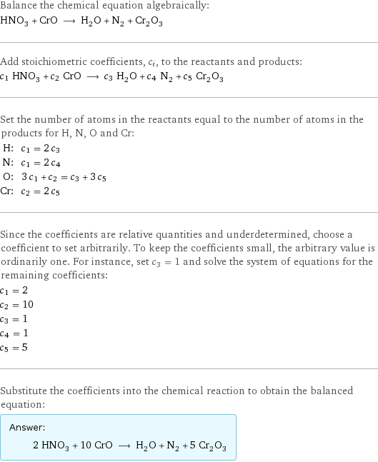 Balance the chemical equation algebraically: HNO_3 + CrO ⟶ H_2O + N_2 + Cr_2O_3 Add stoichiometric coefficients, c_i, to the reactants and products: c_1 HNO_3 + c_2 CrO ⟶ c_3 H_2O + c_4 N_2 + c_5 Cr_2O_3 Set the number of atoms in the reactants equal to the number of atoms in the products for H, N, O and Cr: H: | c_1 = 2 c_3 N: | c_1 = 2 c_4 O: | 3 c_1 + c_2 = c_3 + 3 c_5 Cr: | c_2 = 2 c_5 Since the coefficients are relative quantities and underdetermined, choose a coefficient to set arbitrarily. To keep the coefficients small, the arbitrary value is ordinarily one. For instance, set c_3 = 1 and solve the system of equations for the remaining coefficients: c_1 = 2 c_2 = 10 c_3 = 1 c_4 = 1 c_5 = 5 Substitute the coefficients into the chemical reaction to obtain the balanced equation: Answer: |   | 2 HNO_3 + 10 CrO ⟶ H_2O + N_2 + 5 Cr_2O_3