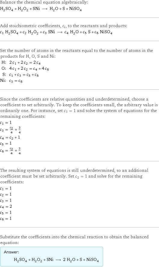 Balance the chemical equation algebraically: H_2SO_4 + H_2O_2 + SNi ⟶ H_2O + S + NiSO_4 Add stoichiometric coefficients, c_i, to the reactants and products: c_1 H_2SO_4 + c_2 H_2O_2 + c_3 SNi ⟶ c_4 H_2O + c_5 S + c_6 NiSO_4 Set the number of atoms in the reactants equal to the number of atoms in the products for H, O, S and Ni: H: | 2 c_1 + 2 c_2 = 2 c_4 O: | 4 c_1 + 2 c_2 = c_4 + 4 c_6 S: | c_1 + c_3 = c_5 + c_6 Ni: | c_3 = c_6 Since the coefficients are relative quantities and underdetermined, choose a coefficient to set arbitrarily. To keep the coefficients small, the arbitrary value is ordinarily one. For instance, set c_1 = 1 and solve the system of equations for the remaining coefficients: c_1 = 1 c_3 = c_2/4 + 3/4 c_4 = c_2 + 1 c_5 = 1 c_6 = c_2/4 + 3/4 The resulting system of equations is still underdetermined, so an additional coefficient must be set arbitrarily. Set c_2 = 1 and solve for the remaining coefficients: c_1 = 1 c_2 = 1 c_3 = 1 c_4 = 2 c_5 = 1 c_6 = 1 Substitute the coefficients into the chemical reaction to obtain the balanced equation: Answer: |   | H_2SO_4 + H_2O_2 + SNi ⟶ 2 H_2O + S + NiSO_4