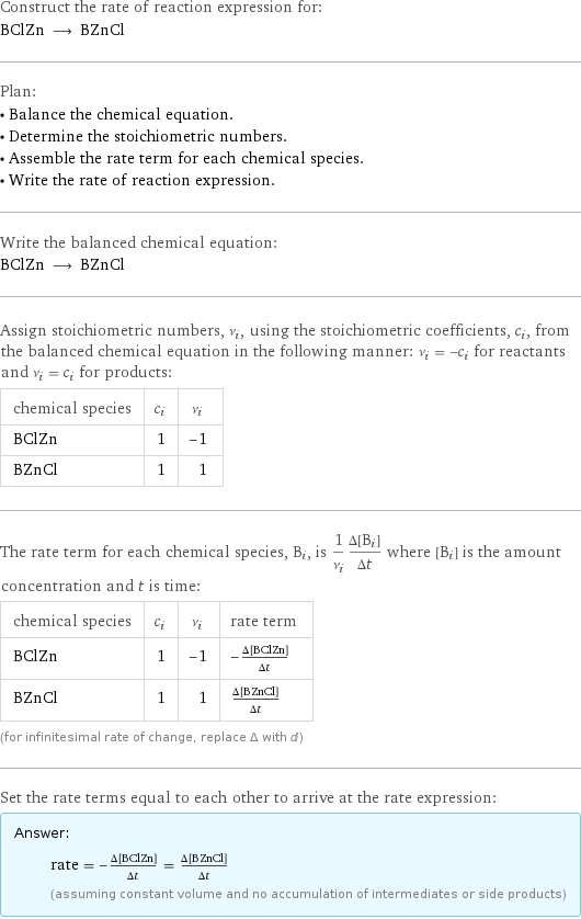 Construct the rate of reaction expression for: BClZn ⟶ BZnCl Plan: • Balance the chemical equation. • Determine the stoichiometric numbers. • Assemble the rate term for each chemical species. • Write the rate of reaction expression. Write the balanced chemical equation: BClZn ⟶ BZnCl Assign stoichiometric numbers, ν_i, using the stoichiometric coefficients, c_i, from the balanced chemical equation in the following manner: ν_i = -c_i for reactants and ν_i = c_i for products: chemical species | c_i | ν_i BClZn | 1 | -1 BZnCl | 1 | 1 The rate term for each chemical species, B_i, is 1/ν_i(Δ[B_i])/(Δt) where [B_i] is the amount concentration and t is time: chemical species | c_i | ν_i | rate term BClZn | 1 | -1 | -(Δ[BClZn])/(Δt) BZnCl | 1 | 1 | (Δ[BZnCl])/(Δt) (for infinitesimal rate of change, replace Δ with d) Set the rate terms equal to each other to arrive at the rate expression: Answer: |   | rate = -(Δ[BClZn])/(Δt) = (Δ[BZnCl])/(Δt) (assuming constant volume and no accumulation of intermediates or side products)