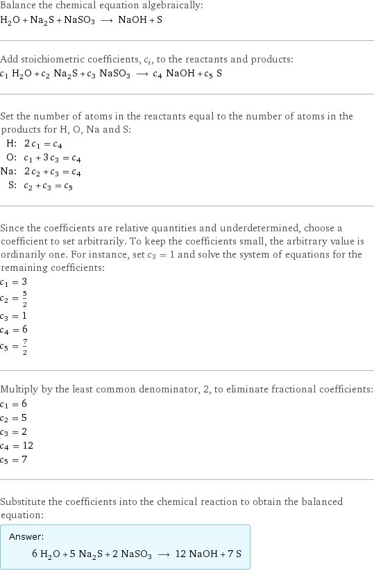 Balance the chemical equation algebraically: H_2O + Na_2S + NaSO3 ⟶ NaOH + S Add stoichiometric coefficients, c_i, to the reactants and products: c_1 H_2O + c_2 Na_2S + c_3 NaSO3 ⟶ c_4 NaOH + c_5 S Set the number of atoms in the reactants equal to the number of atoms in the products for H, O, Na and S: H: | 2 c_1 = c_4 O: | c_1 + 3 c_3 = c_4 Na: | 2 c_2 + c_3 = c_4 S: | c_2 + c_3 = c_5 Since the coefficients are relative quantities and underdetermined, choose a coefficient to set arbitrarily. To keep the coefficients small, the arbitrary value is ordinarily one. For instance, set c_3 = 1 and solve the system of equations for the remaining coefficients: c_1 = 3 c_2 = 5/2 c_3 = 1 c_4 = 6 c_5 = 7/2 Multiply by the least common denominator, 2, to eliminate fractional coefficients: c_1 = 6 c_2 = 5 c_3 = 2 c_4 = 12 c_5 = 7 Substitute the coefficients into the chemical reaction to obtain the balanced equation: Answer: |   | 6 H_2O + 5 Na_2S + 2 NaSO3 ⟶ 12 NaOH + 7 S