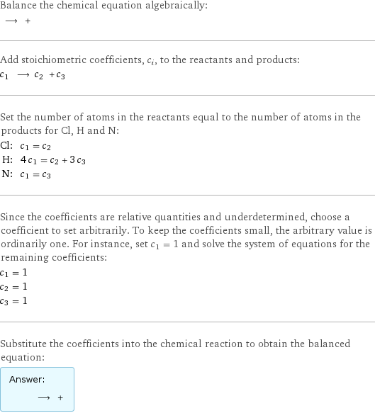 Balance the chemical equation algebraically:  ⟶ +  Add stoichiometric coefficients, c_i, to the reactants and products: c_1 ⟶ c_2 + c_3  Set the number of atoms in the reactants equal to the number of atoms in the products for Cl, H and N: Cl: | c_1 = c_2 H: | 4 c_1 = c_2 + 3 c_3 N: | c_1 = c_3 Since the coefficients are relative quantities and underdetermined, choose a coefficient to set arbitrarily. To keep the coefficients small, the arbitrary value is ordinarily one. For instance, set c_1 = 1 and solve the system of equations for the remaining coefficients: c_1 = 1 c_2 = 1 c_3 = 1 Substitute the coefficients into the chemical reaction to obtain the balanced equation: Answer: |   | ⟶ + 