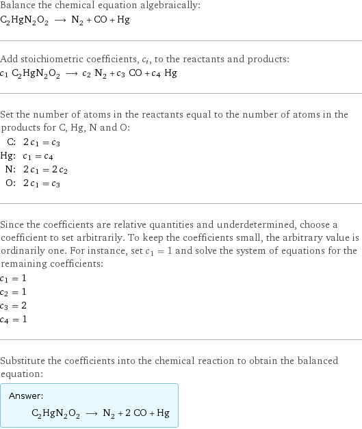 Balance the chemical equation algebraically: C_2HgN_2O_2 ⟶ N_2 + CO + Hg Add stoichiometric coefficients, c_i, to the reactants and products: c_1 C_2HgN_2O_2 ⟶ c_2 N_2 + c_3 CO + c_4 Hg Set the number of atoms in the reactants equal to the number of atoms in the products for C, Hg, N and O: C: | 2 c_1 = c_3 Hg: | c_1 = c_4 N: | 2 c_1 = 2 c_2 O: | 2 c_1 = c_3 Since the coefficients are relative quantities and underdetermined, choose a coefficient to set arbitrarily. To keep the coefficients small, the arbitrary value is ordinarily one. For instance, set c_1 = 1 and solve the system of equations for the remaining coefficients: c_1 = 1 c_2 = 1 c_3 = 2 c_4 = 1 Substitute the coefficients into the chemical reaction to obtain the balanced equation: Answer: |   | C_2HgN_2O_2 ⟶ N_2 + 2 CO + Hg