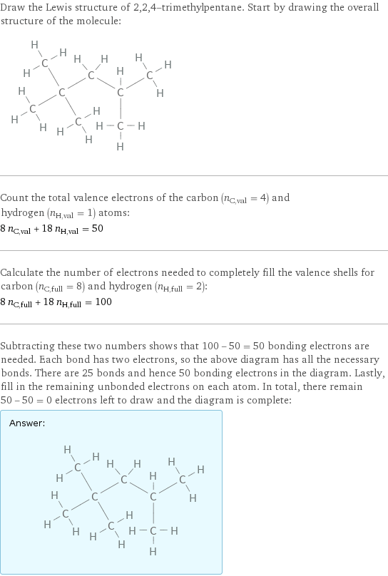 Draw the Lewis structure of 2, 2, 4-trimethylpentane. Start by drawing the overall structure of the molecule:  Count the total valence electrons of the carbon (n_C, val = 4) and hydrogen (n_H, val = 1) atoms: 8 n_C, val + 18 n_H, val = 50 Calculate the number of electrons needed to completely fill the valence shells for carbon (n_C, full = 8) and hydrogen (n_H, full = 2): 8 n_C, full + 18 n_H, full = 100 Subtracting these two numbers shows that 100 - 50 = 50 bonding electrons are needed. Each bond has two electrons, so the above diagram has all the necessary bonds. There are 25 bonds and hence 50 bonding electrons in the diagram. Lastly, fill in the remaining unbonded electrons on each atom. In total, there remain 50 - 50 = 0 electrons left to draw and the diagram is complete: Answer: |   | 