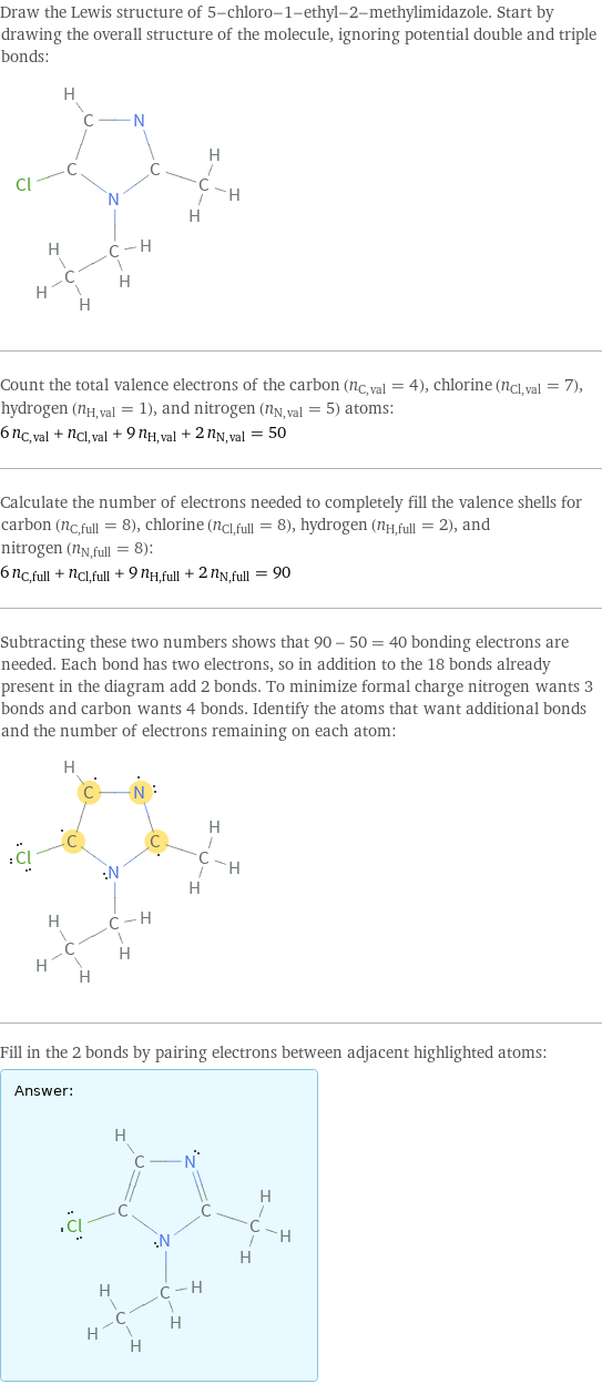 Draw the Lewis structure of 5-chloro-1-ethyl-2-methylimidazole. Start by drawing the overall structure of the molecule, ignoring potential double and triple bonds:  Count the total valence electrons of the carbon (n_C, val = 4), chlorine (n_Cl, val = 7), hydrogen (n_H, val = 1), and nitrogen (n_N, val = 5) atoms: 6 n_C, val + n_Cl, val + 9 n_H, val + 2 n_N, val = 50 Calculate the number of electrons needed to completely fill the valence shells for carbon (n_C, full = 8), chlorine (n_Cl, full = 8), hydrogen (n_H, full = 2), and nitrogen (n_N, full = 8): 6 n_C, full + n_Cl, full + 9 n_H, full + 2 n_N, full = 90 Subtracting these two numbers shows that 90 - 50 = 40 bonding electrons are needed. Each bond has two electrons, so in addition to the 18 bonds already present in the diagram add 2 bonds. To minimize formal charge nitrogen wants 3 bonds and carbon wants 4 bonds. Identify the atoms that want additional bonds and the number of electrons remaining on each atom:  Fill in the 2 bonds by pairing electrons between adjacent highlighted atoms: Answer: |   | 