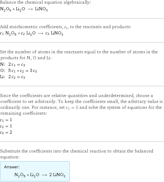 Balance the chemical equation algebraically: N_2O_5 + Li_2O ⟶ LiNO_3 Add stoichiometric coefficients, c_i, to the reactants and products: c_1 N_2O_5 + c_2 Li_2O ⟶ c_3 LiNO_3 Set the number of atoms in the reactants equal to the number of atoms in the products for N, O and Li: N: | 2 c_1 = c_3 O: | 5 c_1 + c_2 = 3 c_3 Li: | 2 c_2 = c_3 Since the coefficients are relative quantities and underdetermined, choose a coefficient to set arbitrarily. To keep the coefficients small, the arbitrary value is ordinarily one. For instance, set c_1 = 1 and solve the system of equations for the remaining coefficients: c_1 = 1 c_2 = 1 c_3 = 2 Substitute the coefficients into the chemical reaction to obtain the balanced equation: Answer: |   | N_2O_5 + Li_2O ⟶ 2 LiNO_3