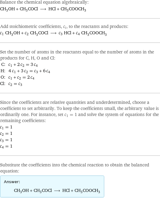 Balance the chemical equation algebraically: CH_3OH + CH_3COCl ⟶ HCl + CH_3COOCH_3 Add stoichiometric coefficients, c_i, to the reactants and products: c_1 CH_3OH + c_2 CH_3COCl ⟶ c_3 HCl + c_4 CH_3COOCH_3 Set the number of atoms in the reactants equal to the number of atoms in the products for C, H, O and Cl: C: | c_1 + 2 c_2 = 3 c_4 H: | 4 c_1 + 3 c_2 = c_3 + 6 c_4 O: | c_1 + c_2 = 2 c_4 Cl: | c_2 = c_3 Since the coefficients are relative quantities and underdetermined, choose a coefficient to set arbitrarily. To keep the coefficients small, the arbitrary value is ordinarily one. For instance, set c_1 = 1 and solve the system of equations for the remaining coefficients: c_1 = 1 c_2 = 1 c_3 = 1 c_4 = 1 Substitute the coefficients into the chemical reaction to obtain the balanced equation: Answer: |   | CH_3OH + CH_3COCl ⟶ HCl + CH_3COOCH_3