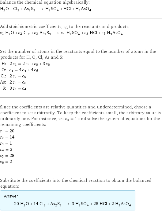 Balance the chemical equation algebraically: H_2O + Cl_2 + As_2S_3 ⟶ H_2SO_4 + HCl + H_3AsO_4 Add stoichiometric coefficients, c_i, to the reactants and products: c_1 H_2O + c_2 Cl_2 + c_3 As_2S_3 ⟶ c_4 H_2SO_4 + c_5 HCl + c_6 H_3AsO_4 Set the number of atoms in the reactants equal to the number of atoms in the products for H, O, Cl, As and S: H: | 2 c_1 = 2 c_4 + c_5 + 3 c_6 O: | c_1 = 4 c_4 + 4 c_6 Cl: | 2 c_2 = c_5 As: | 2 c_3 = c_6 S: | 3 c_3 = c_4 Since the coefficients are relative quantities and underdetermined, choose a coefficient to set arbitrarily. To keep the coefficients small, the arbitrary value is ordinarily one. For instance, set c_3 = 1 and solve the system of equations for the remaining coefficients: c_1 = 20 c_2 = 14 c_3 = 1 c_4 = 3 c_5 = 28 c_6 = 2 Substitute the coefficients into the chemical reaction to obtain the balanced equation: Answer: |   | 20 H_2O + 14 Cl_2 + As_2S_3 ⟶ 3 H_2SO_4 + 28 HCl + 2 H_3AsO_4