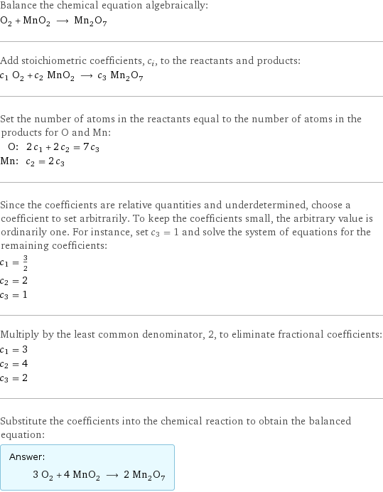 Balance the chemical equation algebraically: O_2 + MnO_2 ⟶ Mn_2O_7 Add stoichiometric coefficients, c_i, to the reactants and products: c_1 O_2 + c_2 MnO_2 ⟶ c_3 Mn_2O_7 Set the number of atoms in the reactants equal to the number of atoms in the products for O and Mn: O: | 2 c_1 + 2 c_2 = 7 c_3 Mn: | c_2 = 2 c_3 Since the coefficients are relative quantities and underdetermined, choose a coefficient to set arbitrarily. To keep the coefficients small, the arbitrary value is ordinarily one. For instance, set c_3 = 1 and solve the system of equations for the remaining coefficients: c_1 = 3/2 c_2 = 2 c_3 = 1 Multiply by the least common denominator, 2, to eliminate fractional coefficients: c_1 = 3 c_2 = 4 c_3 = 2 Substitute the coefficients into the chemical reaction to obtain the balanced equation: Answer: |   | 3 O_2 + 4 MnO_2 ⟶ 2 Mn_2O_7