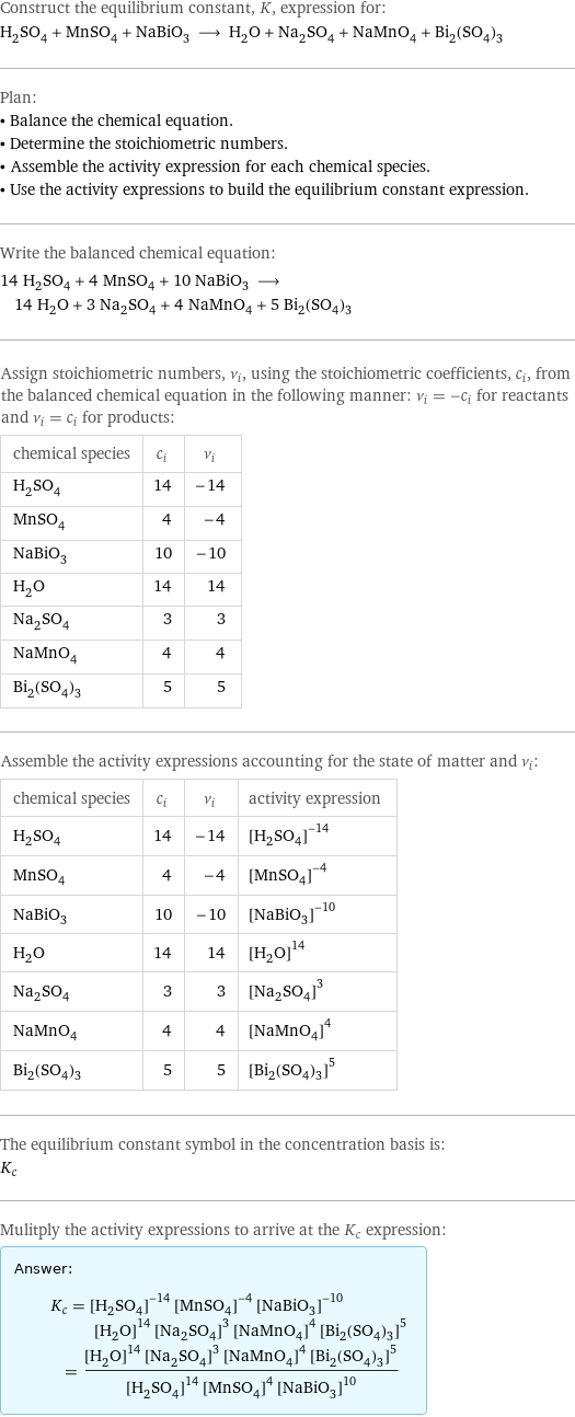 Construct the equilibrium constant, K, expression for: H_2SO_4 + MnSO_4 + NaBiO_3 ⟶ H_2O + Na_2SO_4 + NaMnO_4 + Bi_2(SO_4)_3 Plan: • Balance the chemical equation. • Determine the stoichiometric numbers. • Assemble the activity expression for each chemical species. • Use the activity expressions to build the equilibrium constant expression. Write the balanced chemical equation: 14 H_2SO_4 + 4 MnSO_4 + 10 NaBiO_3 ⟶ 14 H_2O + 3 Na_2SO_4 + 4 NaMnO_4 + 5 Bi_2(SO_4)_3 Assign stoichiometric numbers, ν_i, using the stoichiometric coefficients, c_i, from the balanced chemical equation in the following manner: ν_i = -c_i for reactants and ν_i = c_i for products: chemical species | c_i | ν_i H_2SO_4 | 14 | -14 MnSO_4 | 4 | -4 NaBiO_3 | 10 | -10 H_2O | 14 | 14 Na_2SO_4 | 3 | 3 NaMnO_4 | 4 | 4 Bi_2(SO_4)_3 | 5 | 5 Assemble the activity expressions accounting for the state of matter and ν_i: chemical species | c_i | ν_i | activity expression H_2SO_4 | 14 | -14 | ([H2SO4])^(-14) MnSO_4 | 4 | -4 | ([MnSO4])^(-4) NaBiO_3 | 10 | -10 | ([NaBiO3])^(-10) H_2O | 14 | 14 | ([H2O])^14 Na_2SO_4 | 3 | 3 | ([Na2SO4])^3 NaMnO_4 | 4 | 4 | ([NaMnO4])^4 Bi_2(SO_4)_3 | 5 | 5 | ([Bi2(SO4)3])^5 The equilibrium constant symbol in the concentration basis is: K_c Mulitply the activity expressions to arrive at the K_c expression: Answer: |   | K_c = ([H2SO4])^(-14) ([MnSO4])^(-4) ([NaBiO3])^(-10) ([H2O])^14 ([Na2SO4])^3 ([NaMnO4])^4 ([Bi2(SO4)3])^5 = (([H2O])^14 ([Na2SO4])^3 ([NaMnO4])^4 ([Bi2(SO4)3])^5)/(([H2SO4])^14 ([MnSO4])^4 ([NaBiO3])^10)