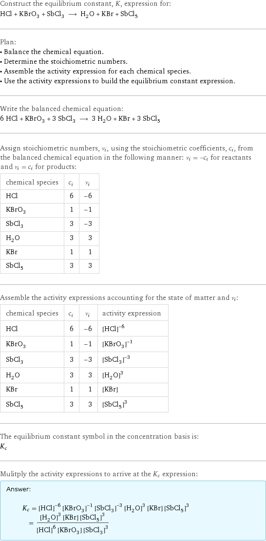 Construct the equilibrium constant, K, expression for: HCl + KBrO_3 + SbCl_3 ⟶ H_2O + KBr + SbCl_5 Plan: • Balance the chemical equation. • Determine the stoichiometric numbers. • Assemble the activity expression for each chemical species. • Use the activity expressions to build the equilibrium constant expression. Write the balanced chemical equation: 6 HCl + KBrO_3 + 3 SbCl_3 ⟶ 3 H_2O + KBr + 3 SbCl_5 Assign stoichiometric numbers, ν_i, using the stoichiometric coefficients, c_i, from the balanced chemical equation in the following manner: ν_i = -c_i for reactants and ν_i = c_i for products: chemical species | c_i | ν_i HCl | 6 | -6 KBrO_3 | 1 | -1 SbCl_3 | 3 | -3 H_2O | 3 | 3 KBr | 1 | 1 SbCl_5 | 3 | 3 Assemble the activity expressions accounting for the state of matter and ν_i: chemical species | c_i | ν_i | activity expression HCl | 6 | -6 | ([HCl])^(-6) KBrO_3 | 1 | -1 | ([KBrO3])^(-1) SbCl_3 | 3 | -3 | ([SbCl3])^(-3) H_2O | 3 | 3 | ([H2O])^3 KBr | 1 | 1 | [KBr] SbCl_5 | 3 | 3 | ([SbCl5])^3 The equilibrium constant symbol in the concentration basis is: K_c Mulitply the activity expressions to arrive at the K_c expression: Answer: |   | K_c = ([HCl])^(-6) ([KBrO3])^(-1) ([SbCl3])^(-3) ([H2O])^3 [KBr] ([SbCl5])^3 = (([H2O])^3 [KBr] ([SbCl5])^3)/(([HCl])^6 [KBrO3] ([SbCl3])^3)