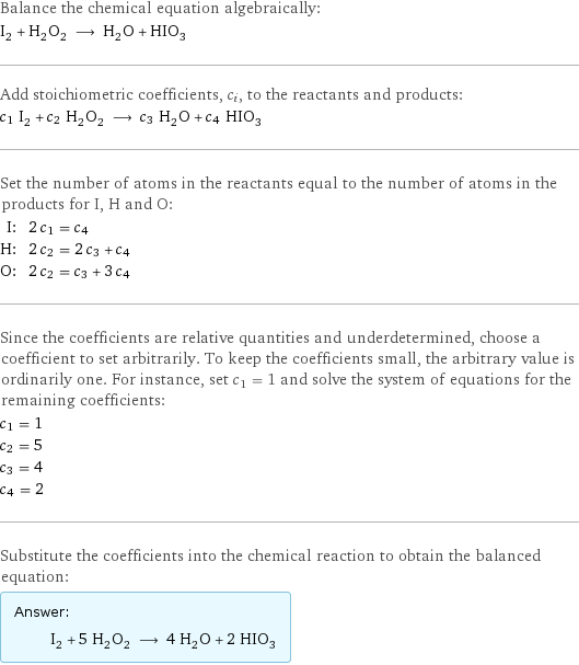 Balance the chemical equation algebraically: I_2 + H_2O_2 ⟶ H_2O + HIO_3 Add stoichiometric coefficients, c_i, to the reactants and products: c_1 I_2 + c_2 H_2O_2 ⟶ c_3 H_2O + c_4 HIO_3 Set the number of atoms in the reactants equal to the number of atoms in the products for I, H and O: I: | 2 c_1 = c_4 H: | 2 c_2 = 2 c_3 + c_4 O: | 2 c_2 = c_3 + 3 c_4 Since the coefficients are relative quantities and underdetermined, choose a coefficient to set arbitrarily. To keep the coefficients small, the arbitrary value is ordinarily one. For instance, set c_1 = 1 and solve the system of equations for the remaining coefficients: c_1 = 1 c_2 = 5 c_3 = 4 c_4 = 2 Substitute the coefficients into the chemical reaction to obtain the balanced equation: Answer: |   | I_2 + 5 H_2O_2 ⟶ 4 H_2O + 2 HIO_3