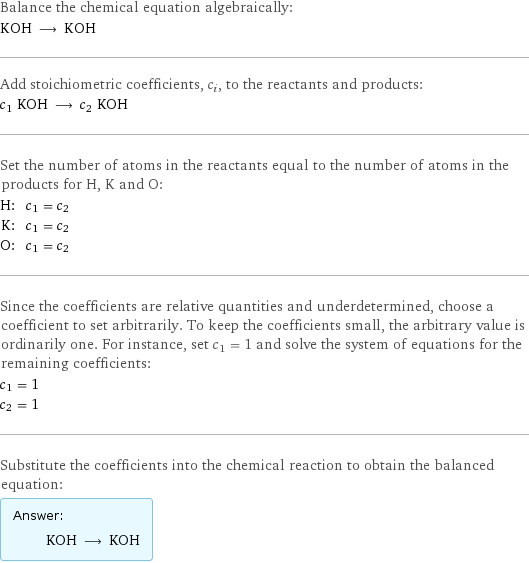 Balance the chemical equation algebraically: KOH ⟶ KOH Add stoichiometric coefficients, c_i, to the reactants and products: c_1 KOH ⟶ c_2 KOH Set the number of atoms in the reactants equal to the number of atoms in the products for H, K and O: H: | c_1 = c_2 K: | c_1 = c_2 O: | c_1 = c_2 Since the coefficients are relative quantities and underdetermined, choose a coefficient to set arbitrarily. To keep the coefficients small, the arbitrary value is ordinarily one. For instance, set c_1 = 1 and solve the system of equations for the remaining coefficients: c_1 = 1 c_2 = 1 Substitute the coefficients into the chemical reaction to obtain the balanced equation: Answer: |   | KOH ⟶ KOH