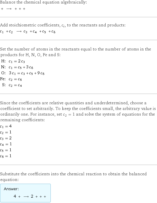 Balance the chemical equation algebraically:  + ⟶ + + +  Add stoichiometric coefficients, c_i, to the reactants and products: c_1 + c_2 ⟶ c_3 + c_4 + c_5 + c_6  Set the number of atoms in the reactants equal to the number of atoms in the products for H, N, O, Fe and S: H: | c_1 = 2 c_3 N: | c_1 = c_5 + 3 c_6 O: | 3 c_1 = c_3 + c_5 + 9 c_6 Fe: | c_2 = c_6 S: | c_2 = c_4 Since the coefficients are relative quantities and underdetermined, choose a coefficient to set arbitrarily. To keep the coefficients small, the arbitrary value is ordinarily one. For instance, set c_2 = 1 and solve the system of equations for the remaining coefficients: c_1 = 4 c_2 = 1 c_3 = 2 c_4 = 1 c_5 = 1 c_6 = 1 Substitute the coefficients into the chemical reaction to obtain the balanced equation: Answer: |   | 4 + ⟶ 2 + + + 