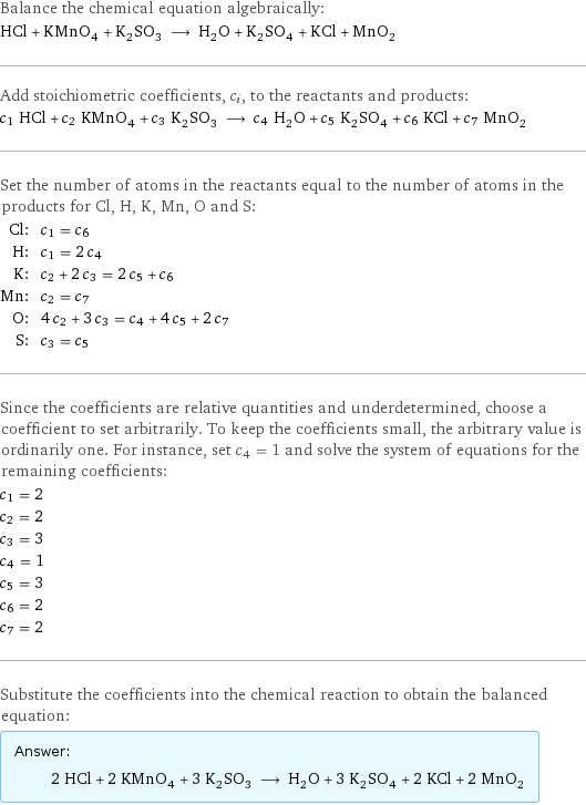 Balance the chemical equation algebraically: HCl + KMnO_4 + K_2SO_3 ⟶ H_2O + K_2SO_4 + KCl + MnO_2 Add stoichiometric coefficients, c_i, to the reactants and products: c_1 HCl + c_2 KMnO_4 + c_3 K_2SO_3 ⟶ c_4 H_2O + c_5 K_2SO_4 + c_6 KCl + c_7 MnO_2 Set the number of atoms in the reactants equal to the number of atoms in the products for Cl, H, K, Mn, O and S: Cl: | c_1 = c_6 H: | c_1 = 2 c_4 K: | c_2 + 2 c_3 = 2 c_5 + c_6 Mn: | c_2 = c_7 O: | 4 c_2 + 3 c_3 = c_4 + 4 c_5 + 2 c_7 S: | c_3 = c_5 Since the coefficients are relative quantities and underdetermined, choose a coefficient to set arbitrarily. To keep the coefficients small, the arbitrary value is ordinarily one. For instance, set c_4 = 1 and solve the system of equations for the remaining coefficients: c_1 = 2 c_2 = 2 c_3 = 3 c_4 = 1 c_5 = 3 c_6 = 2 c_7 = 2 Substitute the coefficients into the chemical reaction to obtain the balanced equation: Answer: |   | 2 HCl + 2 KMnO_4 + 3 K_2SO_3 ⟶ H_2O + 3 K_2SO_4 + 2 KCl + 2 MnO_2