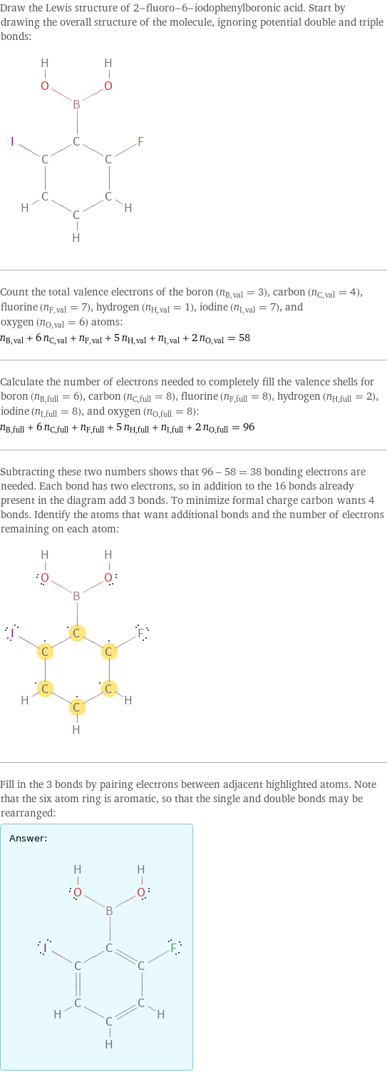 Draw the Lewis structure of 2-fluoro-6-iodophenylboronic acid. Start by drawing the overall structure of the molecule, ignoring potential double and triple bonds:  Count the total valence electrons of the boron (n_B, val = 3), carbon (n_C, val = 4), fluorine (n_F, val = 7), hydrogen (n_H, val = 1), iodine (n_I, val = 7), and oxygen (n_O, val = 6) atoms: n_B, val + 6 n_C, val + n_F, val + 5 n_H, val + n_I, val + 2 n_O, val = 58 Calculate the number of electrons needed to completely fill the valence shells for boron (n_B, full = 6), carbon (n_C, full = 8), fluorine (n_F, full = 8), hydrogen (n_H, full = 2), iodine (n_I, full = 8), and oxygen (n_O, full = 8): n_B, full + 6 n_C, full + n_F, full + 5 n_H, full + n_I, full + 2 n_O, full = 96 Subtracting these two numbers shows that 96 - 58 = 38 bonding electrons are needed. Each bond has two electrons, so in addition to the 16 bonds already present in the diagram add 3 bonds. To minimize formal charge carbon wants 4 bonds. Identify the atoms that want additional bonds and the number of electrons remaining on each atom:  Fill in the 3 bonds by pairing electrons between adjacent highlighted atoms. Note that the six atom ring is aromatic, so that the single and double bonds may be rearranged: Answer: |   | 