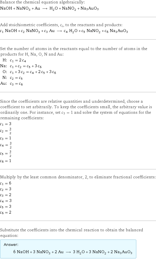 Balance the chemical equation algebraically: NaOH + NaNO_3 + Au ⟶ H_2O + NaNO_2 + Na3AuO3 Add stoichiometric coefficients, c_i, to the reactants and products: c_1 NaOH + c_2 NaNO_3 + c_3 Au ⟶ c_4 H_2O + c_5 NaNO_2 + c_6 Na3AuO3 Set the number of atoms in the reactants equal to the number of atoms in the products for H, Na, O, N and Au: H: | c_1 = 2 c_4 Na: | c_1 + c_2 = c_5 + 3 c_6 O: | c_1 + 3 c_2 = c_4 + 2 c_5 + 3 c_6 N: | c_2 = c_5 Au: | c_3 = c_6 Since the coefficients are relative quantities and underdetermined, choose a coefficient to set arbitrarily. To keep the coefficients small, the arbitrary value is ordinarily one. For instance, set c_3 = 1 and solve the system of equations for the remaining coefficients: c_1 = 3 c_2 = 3/2 c_3 = 1 c_4 = 3/2 c_5 = 3/2 c_6 = 1 Multiply by the least common denominator, 2, to eliminate fractional coefficients: c_1 = 6 c_2 = 3 c_3 = 2 c_4 = 3 c_5 = 3 c_6 = 2 Substitute the coefficients into the chemical reaction to obtain the balanced equation: Answer: |   | 6 NaOH + 3 NaNO_3 + 2 Au ⟶ 3 H_2O + 3 NaNO_2 + 2 Na3AuO3