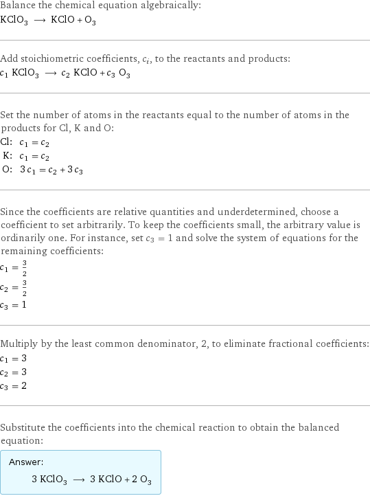 Balance the chemical equation algebraically: KClO_3 ⟶ KClO + O_3 Add stoichiometric coefficients, c_i, to the reactants and products: c_1 KClO_3 ⟶ c_2 KClO + c_3 O_3 Set the number of atoms in the reactants equal to the number of atoms in the products for Cl, K and O: Cl: | c_1 = c_2 K: | c_1 = c_2 O: | 3 c_1 = c_2 + 3 c_3 Since the coefficients are relative quantities and underdetermined, choose a coefficient to set arbitrarily. To keep the coefficients small, the arbitrary value is ordinarily one. For instance, set c_3 = 1 and solve the system of equations for the remaining coefficients: c_1 = 3/2 c_2 = 3/2 c_3 = 1 Multiply by the least common denominator, 2, to eliminate fractional coefficients: c_1 = 3 c_2 = 3 c_3 = 2 Substitute the coefficients into the chemical reaction to obtain the balanced equation: Answer: |   | 3 KClO_3 ⟶ 3 KClO + 2 O_3