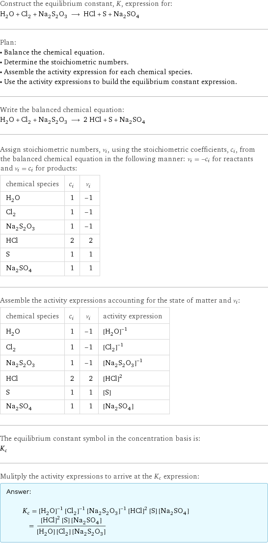 Construct the equilibrium constant, K, expression for: H_2O + Cl_2 + Na_2S_2O_3 ⟶ HCl + S + Na_2SO_4 Plan: • Balance the chemical equation. • Determine the stoichiometric numbers. • Assemble the activity expression for each chemical species. • Use the activity expressions to build the equilibrium constant expression. Write the balanced chemical equation: H_2O + Cl_2 + Na_2S_2O_3 ⟶ 2 HCl + S + Na_2SO_4 Assign stoichiometric numbers, ν_i, using the stoichiometric coefficients, c_i, from the balanced chemical equation in the following manner: ν_i = -c_i for reactants and ν_i = c_i for products: chemical species | c_i | ν_i H_2O | 1 | -1 Cl_2 | 1 | -1 Na_2S_2O_3 | 1 | -1 HCl | 2 | 2 S | 1 | 1 Na_2SO_4 | 1 | 1 Assemble the activity expressions accounting for the state of matter and ν_i: chemical species | c_i | ν_i | activity expression H_2O | 1 | -1 | ([H2O])^(-1) Cl_2 | 1 | -1 | ([Cl2])^(-1) Na_2S_2O_3 | 1 | -1 | ([Na2S2O3])^(-1) HCl | 2 | 2 | ([HCl])^2 S | 1 | 1 | [S] Na_2SO_4 | 1 | 1 | [Na2SO4] The equilibrium constant symbol in the concentration basis is: K_c Mulitply the activity expressions to arrive at the K_c expression: Answer: |   | K_c = ([H2O])^(-1) ([Cl2])^(-1) ([Na2S2O3])^(-1) ([HCl])^2 [S] [Na2SO4] = (([HCl])^2 [S] [Na2SO4])/([H2O] [Cl2] [Na2S2O3])