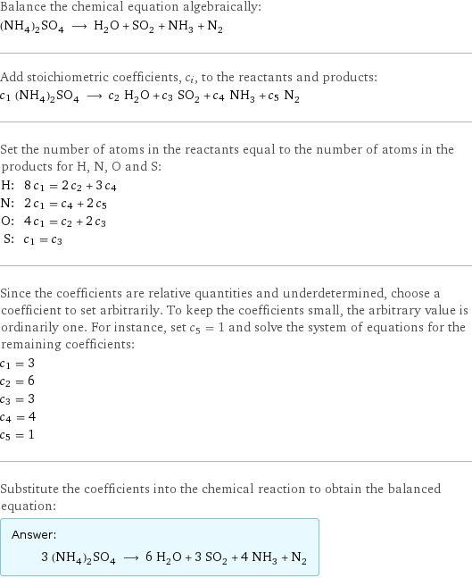 Balance the chemical equation algebraically: (NH_4)_2SO_4 ⟶ H_2O + SO_2 + NH_3 + N_2 Add stoichiometric coefficients, c_i, to the reactants and products: c_1 (NH_4)_2SO_4 ⟶ c_2 H_2O + c_3 SO_2 + c_4 NH_3 + c_5 N_2 Set the number of atoms in the reactants equal to the number of atoms in the products for H, N, O and S: H: | 8 c_1 = 2 c_2 + 3 c_4 N: | 2 c_1 = c_4 + 2 c_5 O: | 4 c_1 = c_2 + 2 c_3 S: | c_1 = c_3 Since the coefficients are relative quantities and underdetermined, choose a coefficient to set arbitrarily. To keep the coefficients small, the arbitrary value is ordinarily one. For instance, set c_5 = 1 and solve the system of equations for the remaining coefficients: c_1 = 3 c_2 = 6 c_3 = 3 c_4 = 4 c_5 = 1 Substitute the coefficients into the chemical reaction to obtain the balanced equation: Answer: |   | 3 (NH_4)_2SO_4 ⟶ 6 H_2O + 3 SO_2 + 4 NH_3 + N_2