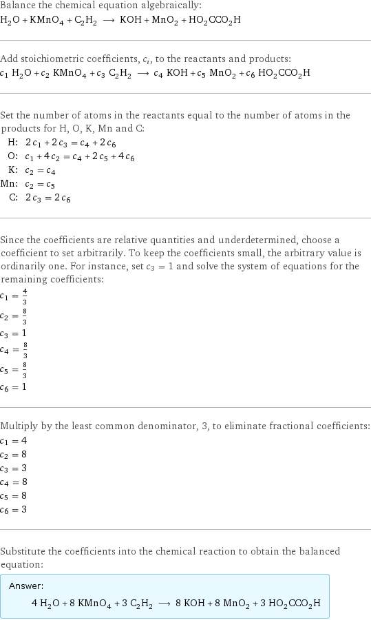 Balance the chemical equation algebraically: H_2O + KMnO_4 + C_2H_2 ⟶ KOH + MnO_2 + HO_2CCO_2H Add stoichiometric coefficients, c_i, to the reactants and products: c_1 H_2O + c_2 KMnO_4 + c_3 C_2H_2 ⟶ c_4 KOH + c_5 MnO_2 + c_6 HO_2CCO_2H Set the number of atoms in the reactants equal to the number of atoms in the products for H, O, K, Mn and C: H: | 2 c_1 + 2 c_3 = c_4 + 2 c_6 O: | c_1 + 4 c_2 = c_4 + 2 c_5 + 4 c_6 K: | c_2 = c_4 Mn: | c_2 = c_5 C: | 2 c_3 = 2 c_6 Since the coefficients are relative quantities and underdetermined, choose a coefficient to set arbitrarily. To keep the coefficients small, the arbitrary value is ordinarily one. For instance, set c_3 = 1 and solve the system of equations for the remaining coefficients: c_1 = 4/3 c_2 = 8/3 c_3 = 1 c_4 = 8/3 c_5 = 8/3 c_6 = 1 Multiply by the least common denominator, 3, to eliminate fractional coefficients: c_1 = 4 c_2 = 8 c_3 = 3 c_4 = 8 c_5 = 8 c_6 = 3 Substitute the coefficients into the chemical reaction to obtain the balanced equation: Answer: |   | 4 H_2O + 8 KMnO_4 + 3 C_2H_2 ⟶ 8 KOH + 8 MnO_2 + 3 HO_2CCO_2H