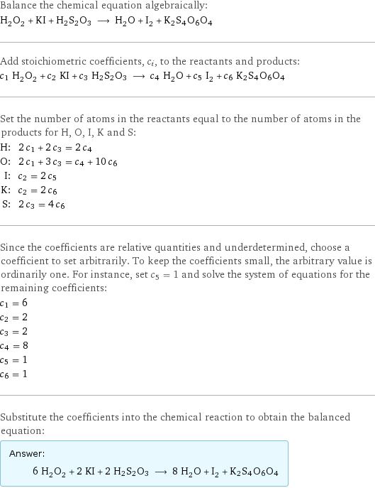 Balance the chemical equation algebraically: H_2O_2 + KI + H2S2O3 ⟶ H_2O + I_2 + K2S4O6O4 Add stoichiometric coefficients, c_i, to the reactants and products: c_1 H_2O_2 + c_2 KI + c_3 H2S2O3 ⟶ c_4 H_2O + c_5 I_2 + c_6 K2S4O6O4 Set the number of atoms in the reactants equal to the number of atoms in the products for H, O, I, K and S: H: | 2 c_1 + 2 c_3 = 2 c_4 O: | 2 c_1 + 3 c_3 = c_4 + 10 c_6 I: | c_2 = 2 c_5 K: | c_2 = 2 c_6 S: | 2 c_3 = 4 c_6 Since the coefficients are relative quantities and underdetermined, choose a coefficient to set arbitrarily. To keep the coefficients small, the arbitrary value is ordinarily one. For instance, set c_5 = 1 and solve the system of equations for the remaining coefficients: c_1 = 6 c_2 = 2 c_3 = 2 c_4 = 8 c_5 = 1 c_6 = 1 Substitute the coefficients into the chemical reaction to obtain the balanced equation: Answer: |   | 6 H_2O_2 + 2 KI + 2 H2S2O3 ⟶ 8 H_2O + I_2 + K2S4O6O4