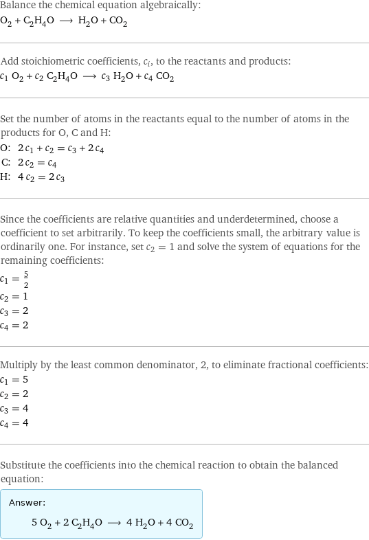 Balance the chemical equation algebraically: O_2 + C_2H_4O ⟶ H_2O + CO_2 Add stoichiometric coefficients, c_i, to the reactants and products: c_1 O_2 + c_2 C_2H_4O ⟶ c_3 H_2O + c_4 CO_2 Set the number of atoms in the reactants equal to the number of atoms in the products for O, C and H: O: | 2 c_1 + c_2 = c_3 + 2 c_4 C: | 2 c_2 = c_4 H: | 4 c_2 = 2 c_3 Since the coefficients are relative quantities and underdetermined, choose a coefficient to set arbitrarily. To keep the coefficients small, the arbitrary value is ordinarily one. For instance, set c_2 = 1 and solve the system of equations for the remaining coefficients: c_1 = 5/2 c_2 = 1 c_3 = 2 c_4 = 2 Multiply by the least common denominator, 2, to eliminate fractional coefficients: c_1 = 5 c_2 = 2 c_3 = 4 c_4 = 4 Substitute the coefficients into the chemical reaction to obtain the balanced equation: Answer: |   | 5 O_2 + 2 C_2H_4O ⟶ 4 H_2O + 4 CO_2