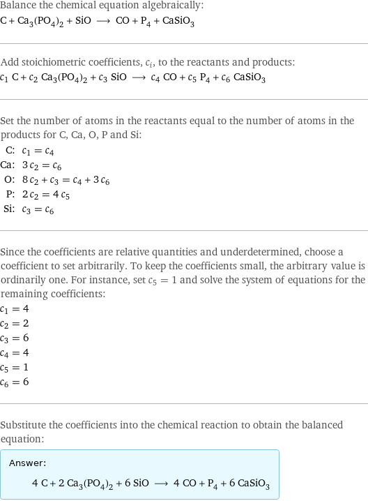 Balance the chemical equation algebraically: C + Ca_3(PO_4)_2 + SiO ⟶ CO + P_4 + CaSiO_3 Add stoichiometric coefficients, c_i, to the reactants and products: c_1 C + c_2 Ca_3(PO_4)_2 + c_3 SiO ⟶ c_4 CO + c_5 P_4 + c_6 CaSiO_3 Set the number of atoms in the reactants equal to the number of atoms in the products for C, Ca, O, P and Si: C: | c_1 = c_4 Ca: | 3 c_2 = c_6 O: | 8 c_2 + c_3 = c_4 + 3 c_6 P: | 2 c_2 = 4 c_5 Si: | c_3 = c_6 Since the coefficients are relative quantities and underdetermined, choose a coefficient to set arbitrarily. To keep the coefficients small, the arbitrary value is ordinarily one. For instance, set c_5 = 1 and solve the system of equations for the remaining coefficients: c_1 = 4 c_2 = 2 c_3 = 6 c_4 = 4 c_5 = 1 c_6 = 6 Substitute the coefficients into the chemical reaction to obtain the balanced equation: Answer: |   | 4 C + 2 Ca_3(PO_4)_2 + 6 SiO ⟶ 4 CO + P_4 + 6 CaSiO_3