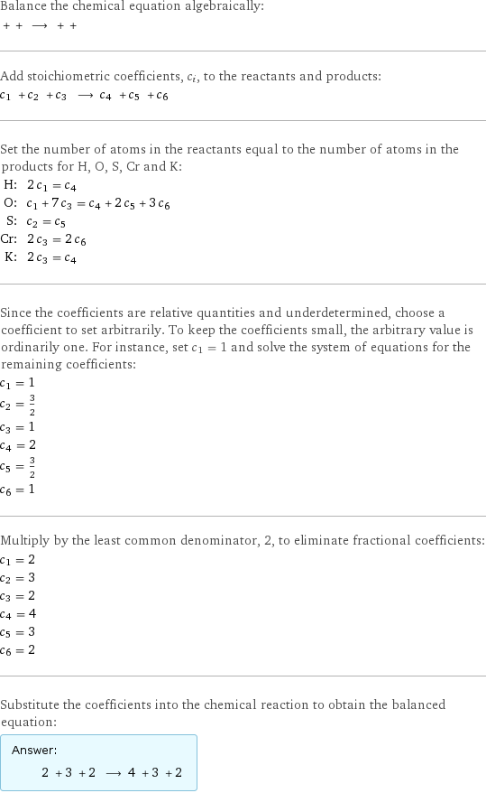 Balance the chemical equation algebraically:  + + ⟶ + +  Add stoichiometric coefficients, c_i, to the reactants and products: c_1 + c_2 + c_3 ⟶ c_4 + c_5 + c_6  Set the number of atoms in the reactants equal to the number of atoms in the products for H, O, S, Cr and K: H: | 2 c_1 = c_4 O: | c_1 + 7 c_3 = c_4 + 2 c_5 + 3 c_6 S: | c_2 = c_5 Cr: | 2 c_3 = 2 c_6 K: | 2 c_3 = c_4 Since the coefficients are relative quantities and underdetermined, choose a coefficient to set arbitrarily. To keep the coefficients small, the arbitrary value is ordinarily one. For instance, set c_1 = 1 and solve the system of equations for the remaining coefficients: c_1 = 1 c_2 = 3/2 c_3 = 1 c_4 = 2 c_5 = 3/2 c_6 = 1 Multiply by the least common denominator, 2, to eliminate fractional coefficients: c_1 = 2 c_2 = 3 c_3 = 2 c_4 = 4 c_5 = 3 c_6 = 2 Substitute the coefficients into the chemical reaction to obtain the balanced equation: Answer: |   | 2 + 3 + 2 ⟶ 4 + 3 + 2 