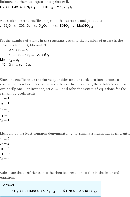 Balance the chemical equation algebraically: H_2O + HMnO4 + N_2O_4 ⟶ HNO_3 + Mn(NO_3)_2 Add stoichiometric coefficients, c_i, to the reactants and products: c_1 H_2O + c_2 HMnO4 + c_3 N_2O_4 ⟶ c_4 HNO_3 + c_5 Mn(NO_3)_2 Set the number of atoms in the reactants equal to the number of atoms in the products for H, O, Mn and N: H: | 2 c_1 + c_2 = c_4 O: | c_1 + 4 c_2 + 4 c_3 = 3 c_4 + 6 c_5 Mn: | c_2 = c_5 N: | 2 c_3 = c_4 + 2 c_5 Since the coefficients are relative quantities and underdetermined, choose a coefficient to set arbitrarily. To keep the coefficients small, the arbitrary value is ordinarily one. For instance, set c_1 = 1 and solve the system of equations for the remaining coefficients: c_1 = 1 c_2 = 1 c_3 = 5/2 c_4 = 3 c_5 = 1 Multiply by the least common denominator, 2, to eliminate fractional coefficients: c_1 = 2 c_2 = 2 c_3 = 5 c_4 = 6 c_5 = 2 Substitute the coefficients into the chemical reaction to obtain the balanced equation: Answer: |   | 2 H_2O + 2 HMnO4 + 5 N_2O_4 ⟶ 6 HNO_3 + 2 Mn(NO_3)_2